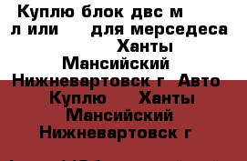 Куплю блок двс м104 3.2л или 2.8 для мерседеса w124  - Ханты-Мансийский, Нижневартовск г. Авто » Куплю   . Ханты-Мансийский,Нижневартовск г.